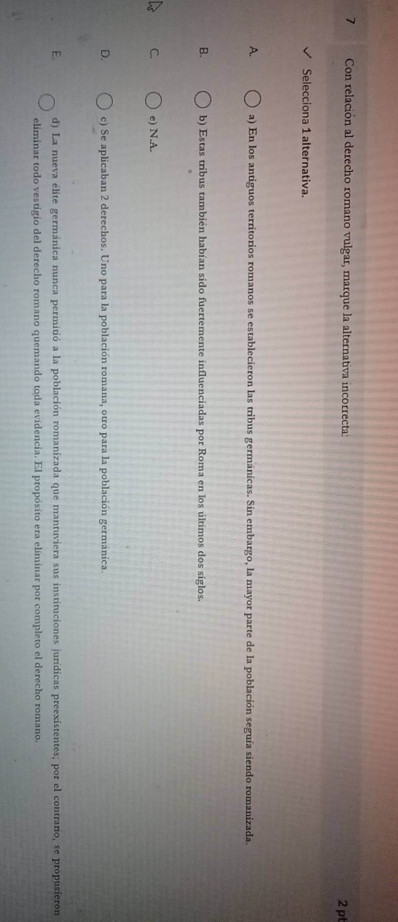 Con relación al derecho romano vulgar, marque la alternativa incorrecta:
2 pt
Selecciona 1 alternativa.
A. a) En los antiguos territorios romanos se establecieron las tribus germánicas. Sin embargo, la mayor parte de la población seguía siendo romanizada.
B. b) Estas tribus también habían sido fuertemente influenciadas por Roma en los últimos dos siglos.
C. e) N.A.
D. c) Se aplicaban 2 derechos. Uno para la población romana, otro para la población germánica.
E. d) La nueva élite germánica nunca permitió a la población romanizada que mantuviera sus instituciones jurídicas preexistentes; por el contrario, se propusieron
eliminar todo vestigio del derecho romano quemando toda evidencia. El propósito era eliminar por completo el derecho romano.