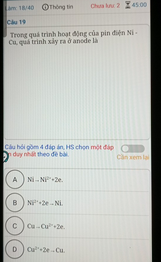 Làm: 18/40 ① Thông tin Chưa lưu: 2 45:00 
Câu 19
Trong quá trình hoạt động của pin điện Ni -
Cu, quá trình xảy ra ở anode là
Câu hỏi gồm 4 đáp án, HS chọn một đáp
n duy nhất theo đề bài. Cần xem lại
A Nito Ni^(2+)+2e.
B Ni^(2+)+2eto Ni.
C Cuto Cu^(2+)+2e.
D Cu^(2+)+2eto Cu.