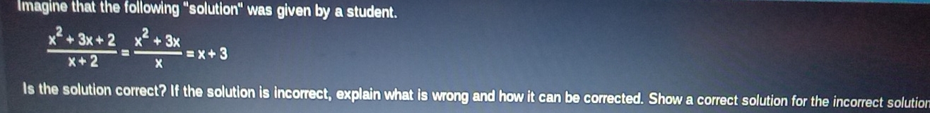 Imagine that the following "solution" was given by a student.
 (x^2+3x+2)/x+2 = (x^2+3x)/x =x+3
Is the solution correct? If the solution is incorrect, explain what is wrong and how it can be corrected. Show a correct solution for the incorrect solution