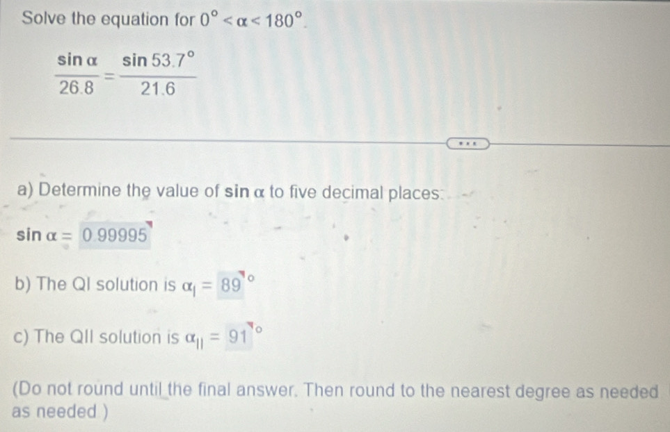 Solve the equation for 0° <180°.
 sin alpha /26.8 = (sin 53.7°)/21.6 
a) Determine the value of sin α to five decimal places:
sin alpha =0.99995
b) The QI solution is alpha _1=89°
c) The QII solution is alpha _11=91°
(Do not round until the final answer. Then round to the nearest degree as needed 
as needed )