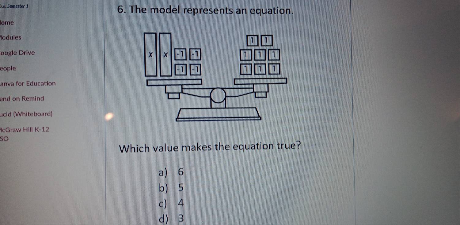 EUL Semester 1 6. The model represents an equation.
ome
lodules
oogle Drive 
eople 
anva for Education
end on Remind
ucid (Whiteboard)
McGraw Hill K-12
so
Which value makes the equation true?
a) 6
b 5
c 4
d) 3