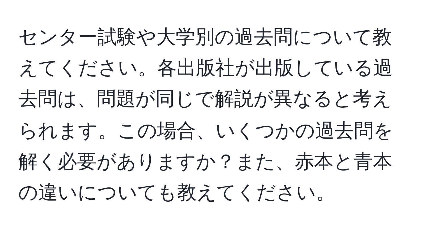 センター試験や大学別の過去問について教えてください。各出版社が出版している過去問は、問題が同じで解説が異なると考えられます。この場合、いくつかの過去問を解く必要がありますか？また、赤本と青本の違いについても教えてください。