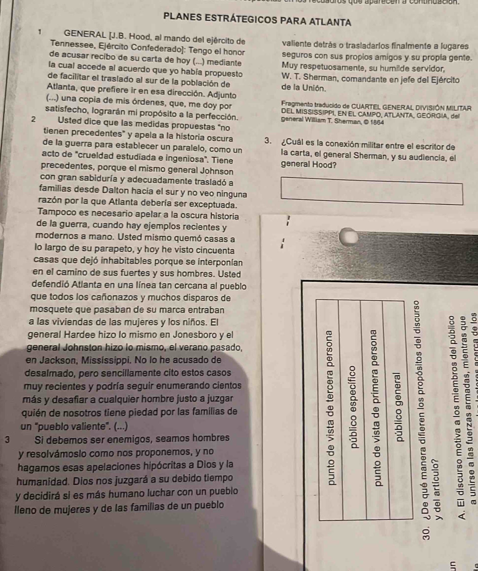 pros qus aparecen a continuación
PLANES ESTRÁTEGICOS PARA ATLANTA
1  GENERAL [J.B. Hood, al mando del ejército de valiente detrás o trasladarlos finalmente a lugares
Tennessee, Ejército Confederado]: Tengo el honor seguros con sus propios amigos y su propía gente.
de acusar recibo de su carta de hoy (...) mediante Muy respetuosamente, su humilde servidor,
la cual accede al acuerdo que yo había propuesto W. T. Sherman, comandante en jefe del Ejército
de facilitar el traslado al sur de la población de de la Unión.
Atlanta, que prefiere ir en esa dirección. Adjunto
Fragmento traducido de CUARTEL GENERAL DIVISIÓN MILITAR
(...) una copia de mis órdenes, que, me doy por DEL MISSISSIPPI, EN EL CAMPO, ATLANTA, GEORGIA, del
satisfecho, lograrán mi propósito a la perfección. general William T. Sherman, © 1864
2 Usted dice que las medidas propuestas "no
tienen precedentes" y apela a la historia oscura 3. ¿Cuál es la conexión militar entre el escritor de
de la guerra para establecer un paralelo, como un la carta, el general Sherman, y su audiencia, el
acto de "crueldad estudiada e ingeniosa". Tiene general Hood?
precedentes, porque el mismo general Johnson
con gran sabiduría y adecuadamente trasladó a
familias desde Dalton hacia el sur y no veo ninguna
razón por la que Atlanta debería ser exceptuada.
Tampoco es necesario apelar a la oscura historia
de la guerra, cuando hay ejemplos recientes y
modernos a mano. Usted mismo quemó casas a
lo largo de su parapeto, y hoy he visto cincuenta
casas que dejó inhabitables porque se interponían
en el camino de sus fuertes y sus hombres. Usted
defendió Atlanta en una línea tan cercana al pueblo
que todos los cañonazos y muchos disparos de
mosquete que pasaban de su marca entraban
a las viviendas de las mujeres y los niños. El
general Hardee hizo lo mismo en Jonesboro y el
general Johnston hizo lo mismo, el verano pasado,
en Jackson, Missíssippi. No lo he acusado de
desalmado, pero sencillamente cito estos casos
muy recientes y podría seguir enumerando cientos
más y desafiar a cualquier hombre justo a juzgar
quién de nosotros tiene piedad por las famílias de
un "pueblo valiente". (...)
3 Si debemos ser enemigos, seamos hombres
y resolvámosio como nos proponemos, y no
hagamos esas apelaciones hipócritas a Dios y la
humanidad. Dios nos juzgará a su debido tiempo
y decidirá si es más humano luchar con un pueblo
lleno de mujeres y de las familias de un pueblo

C