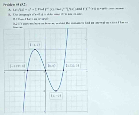 Problem #5 (5.2)
A. Let f(x)=x^3+2 Find f^(-1)(x).Find f^(-1)(f(x)) and f(f^(-1)(x)) to verify your answer .
B. Use the graph of y=f(x) to determine if f is one-to-one.
B.2 Does f have an inverse?
B.3 If f does not have an inverse, restrict the domain to find an interval on which I has an