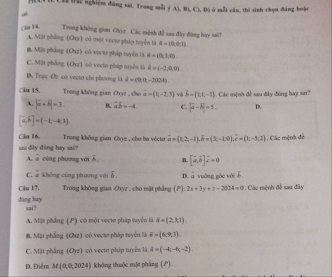 Phon th Cầu trac nghiệm đúng sai. Trong mỗi ý A), B), C), D) ở mỗi câu, thí sinh chọn đúng hoặc
sai.
Câu 14. Trong không gian Oxyz . Các mệnh đề sau đây đúng hay sai?
A. Mặt phẳng (Oxy) có một vectơ pháp tuyển là vector n=(0;0;1).
B. Mặt pháng (Oxz) có vectơ pháp tuyển là vector n=(0;3;0).
C. Mặt phăng (O_1z) có vectơ pháp tuyển là overline n=(-2;0;0).
D. Trục Oz có vectơ chi phương là overline a=(0;0;-2024).
Câu 15.  Trong không gian Oxyz , cho vector a=(1;-2;3) và vector b=(1;1;-1) Các mệnh đề sau đây đúng hay sai?
A. |vector a+vector b|=3.
B. vector avector b=-4. C. |vector a-vector b|=5.
D.
[vector a,vector b]=(-1;-4;3).
Câu 16.  Trong không gian Oxyz , cho ba véctơ overline a=(1;2;-1),overline b=(3;-1;0),overline c=(1;-5;2). Các mệnh đề
sau đây đúng hay sai?
A. vector a cùng phương với overline b. B. [vector a,vector b]vector c=0
C. vector a không cùng phương với overline b. D. overline a vuông góc với overline b.
Câu 17.  Trong không gian Oxyz , cho mặt phẳng (P): 2x+3y+z-2024=0. Các mệnh đề sau đây
đùng hay
sai?
A. Mặt phẳng (P) có một vectơ pháp tuyển là overline n=(2;3;1).
B. Mặt phẳng (Oxz) có vectơ pháp tuyển là overline n=(6;9;3).
C. Mặt phẳng (Oyz) có vectơ pháp tuyển là vector n=(-4;-6;-2).
D. Điểm M(0;0;2024) không thuộc mặt phẳng (P) .