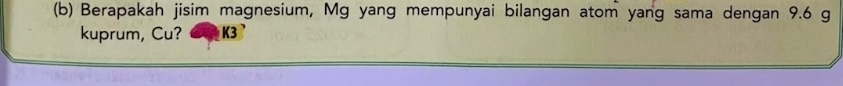 Berapakah jisim magnesium, Mg yang mempunyai bilangan atom yang sama dengan 9.6 g
kuprum, Cu? K3