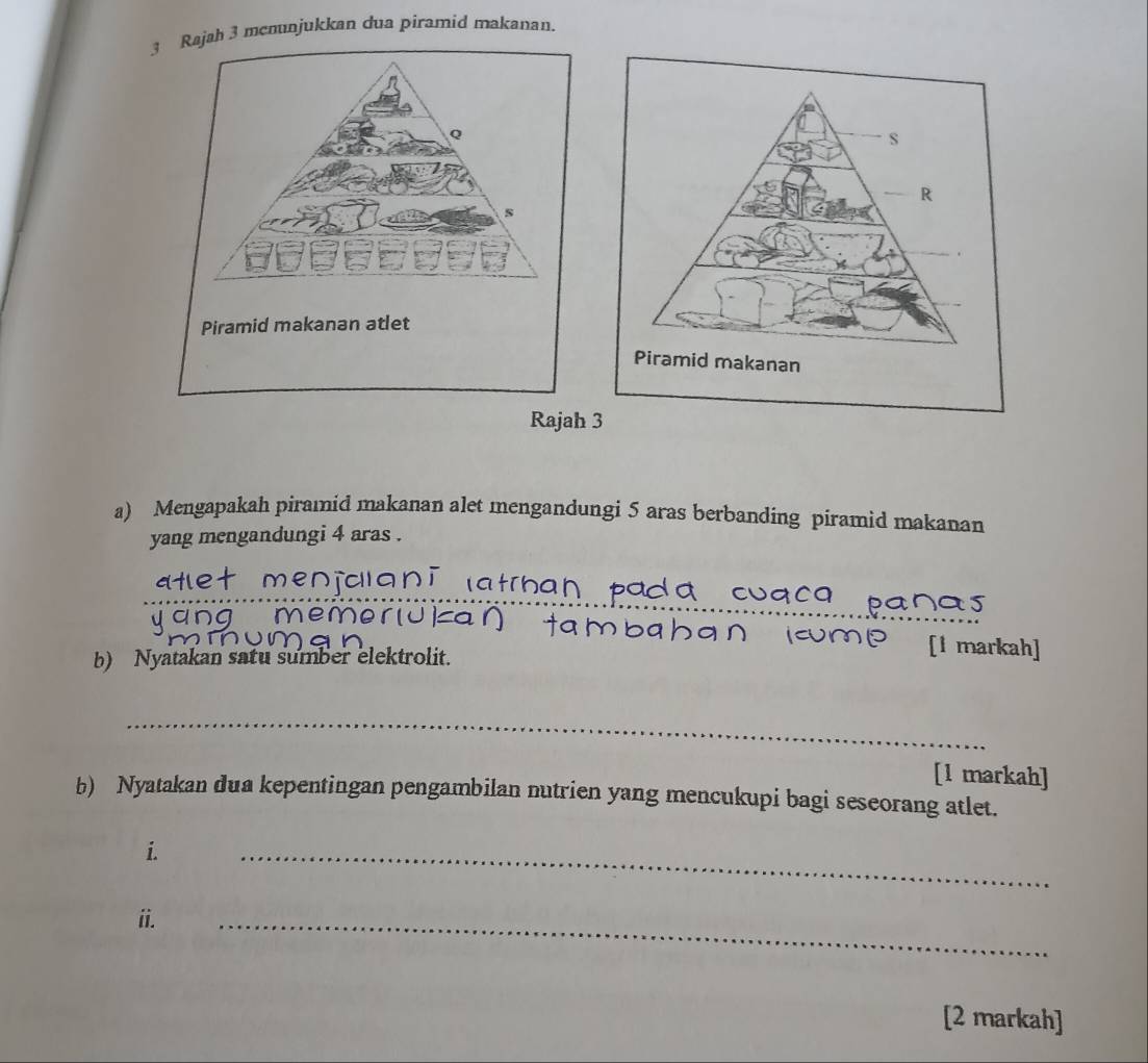 Rajah 3 mcnunjukkan dua piramid makanan. 
Q 
s 
Piramid makanan atlet 
Rajah 
a) Mengapakah piramid makanan alet mengandungi 5 aras berbanding piramid makanan 
yang mengandungi 4 aras . 
_ 
ang mer 
[1 markah] 
b) Nyatakan satu sumber elektrolit. 
_ 
[1 markah] 
b) Nyatakan dua kepentingan pengambilan nutrien yang mencukupi bagi seseorang atlet. 
i. 
_ 
ii. 
_ 
[2 markah]