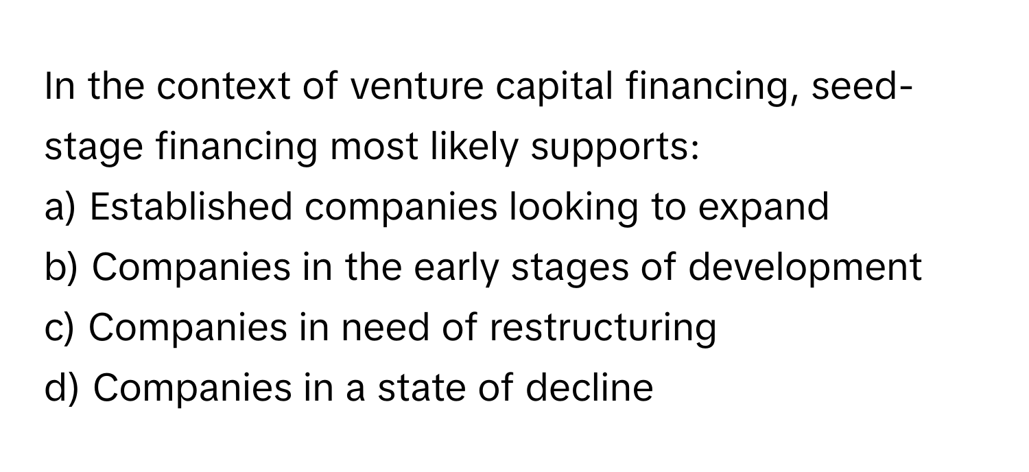 In the context of venture capital financing, seed-stage financing most likely supports:

a) Established companies looking to expand
b) Companies in the early stages of development
c) Companies in need of restructuring
d) Companies in a state of decline