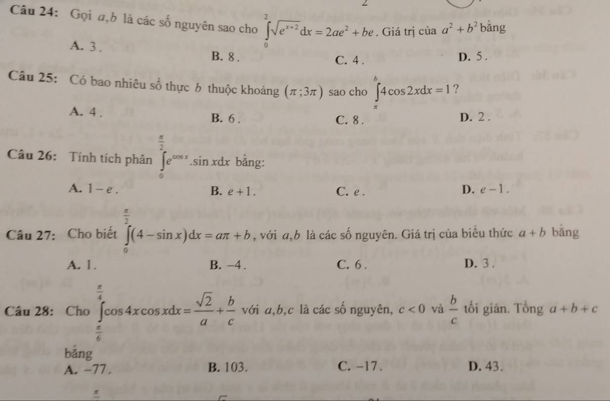 ∠
Câu 24: Gọi a,b là các số nguyên sao cho ∈tlimits _0^(2sqrt(e^x+2))dx=2ae^2+be. Giá trị ciaa^2+b^2 bằng
A. 3. B. 8. C. 4.
D. 5.
A
Câu 25: Có bao nhiêu số thực b thuộc khoảng (π ;3π ) sao cho ∈t _(π)^(π)4cos 2xdx=1 ?
A. 4. B. 6. C. 8.
D. 2.
Câu 26: Tính tích phân ∈tlimits _0^((frac π)2)e^(cos x). sin xdx bằng:
A. 1-e. B. e+1. C. e . D. e-1.
 π /2 
Câu 27: Cho biết ∈tlimits _0^((π)(4-sin x)dx=aπ +b , với a,b là các số nguyên. Giá trị của biêu thức a+b bǎng
A. 1. B. -4. C. 6. D. 3.
Câu 28: Cho∈tlimits _frac π)6^ π /4 cos 4xcos xdx= sqrt(2)/a + b/c  với a, b,c là các số nguyên, c<0</tex> và  b/c  tối giān. Tổng a+b+c
bǎng
A. -77. B. 103. C. -17. D. 43.