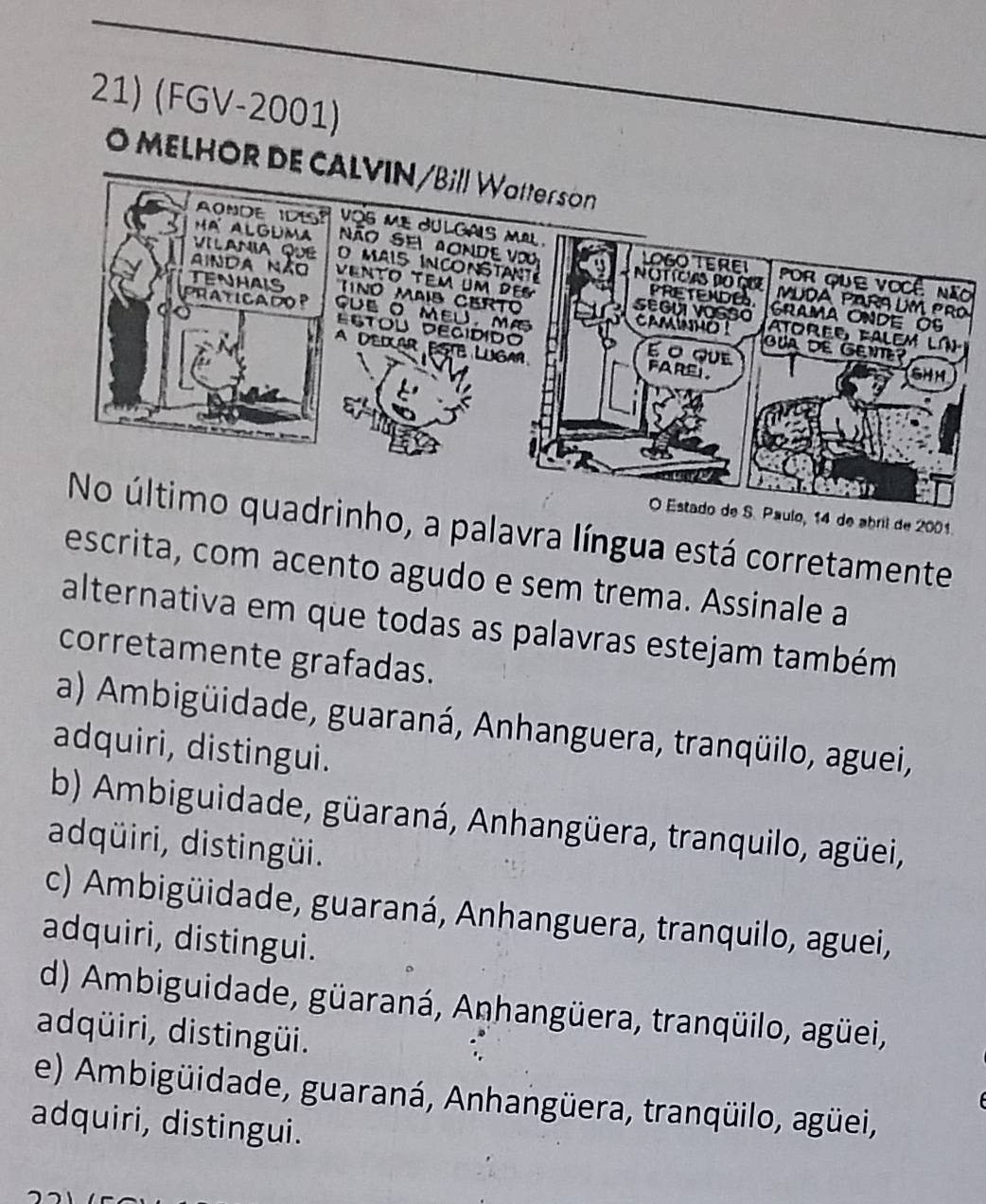 (FGV-2001)
O MELHOR D
o
O Estado de S. Paulo, 14 de abril de 2001.
rinho, a palavra língua está corretamente
escrita, com acento agudo e sem trema. Assinale a
alternativa em que todas as palavras estejam também
corretamente grafadas.
a) Ambigüidade, guaraná, Anhanguera, tranqüilo, aguei,
adquiri, distingui.
b) Ambiguidade, güaraná, Anhangüera, tranquilo, agüei,
adqüiri, distingüi.
c) Ambigüidade, guaraná, Anhanguera, tranquilo, aguei,
adquiri, distingui.
d) Ambiguidade, güaraná, Anhangüera, tranqüilo, agüei,
adqüiri, distingüi.
e) Ambigüidade, guaraná, Anhangüera, tranqüilo, agüei,
adquiri, distingui.