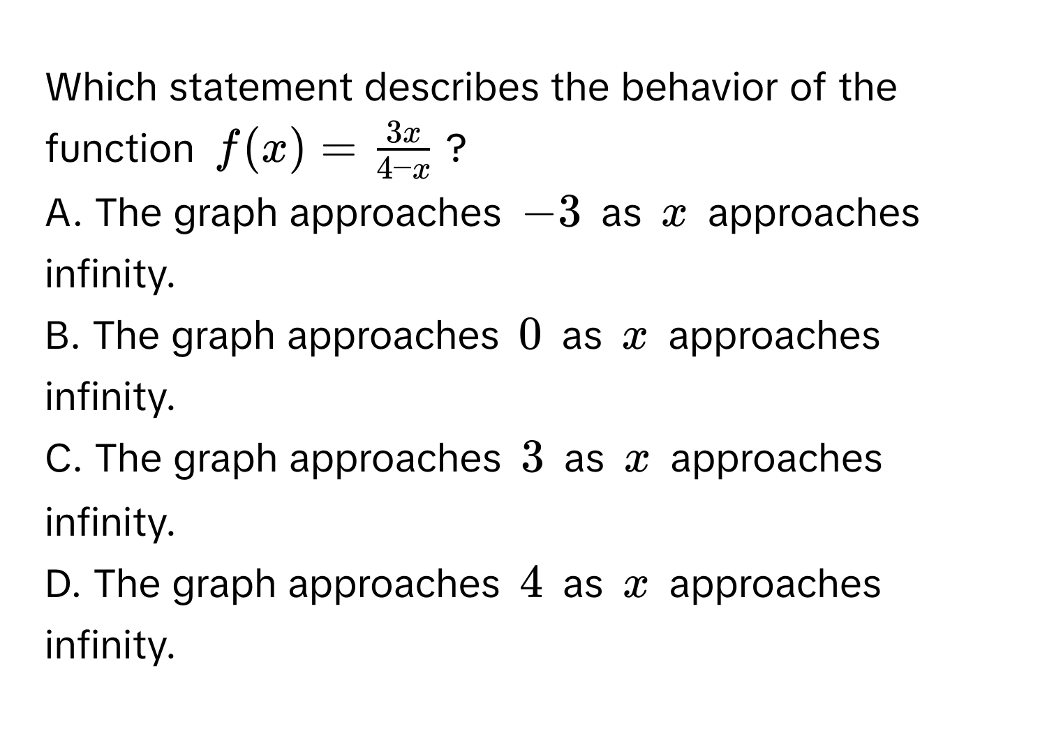 Which statement describes the behavior of the function $f(x) =  3x/4-x $?
A. The graph approaches $-3$ as $x$ approaches infinity. 
B. The graph approaches $0$ as $x$ approaches infinity. 
C. The graph approaches $3$ as $x$ approaches infinity. 
D. The graph approaches $4$ as $x$ approaches infinity.