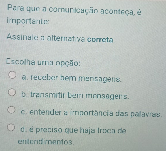 Para que a comunicação aconteça, é
importante:
Assinale a alternativa correta.
Escolha uma opção:
a. receber bem mensagens.
b. transmitir bem mensagens.
c. entender a importância das palavras.
d. é preciso que haja troca de
entendimentos.