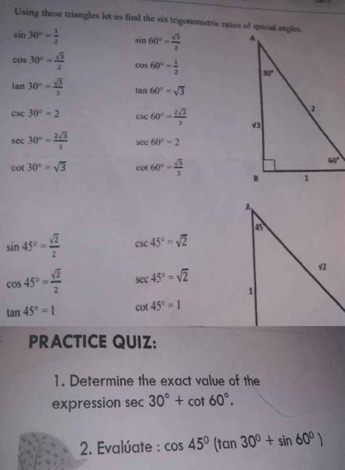 Using these triangles let us find the six trigonometric ratios of special angles.
sin 30°= 1/2 
sin 60°= sqrt(3)/2 
cos 30°= sqrt(3)/2 
cos 60°= 1/2 
tan 30°= sqrt(3)/3 
tan 60°=sqrt(3)
csc 30°=2
csc 60°= 2sqrt(3)/3 
sec 30°= 2sqrt(3)/3 
sec 60°=2
cot 30°=sqrt(3)
cot 60°= sqrt(3)/3 
sin 45°= sqrt(2)/2 
csc 45°=sqrt(2)
cos 45°= sqrt(2)/2 
sec 45°=sqrt(2)
tan 45°=1
cot 45°=1
PRACTICE QUIZ:
1. Determine the exact value of the
expression sec 30°+cot 60°.
2. Evalúate : cos 45°(tan 30°+sin 60°)