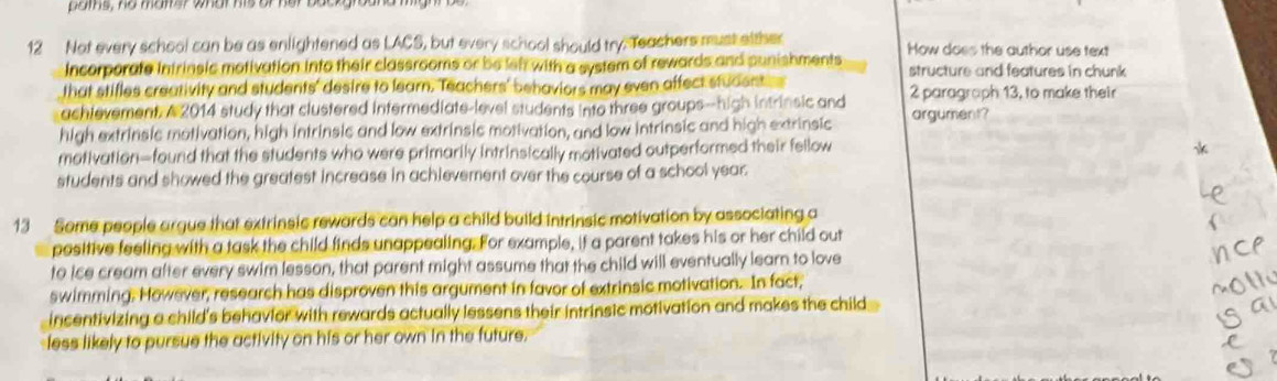 pams, he mamer what his of her boe 
12 Not every school can be as enlightened as LACS, but every school should try. Teachers must either How does the author use text 
Incorporate intrinsic motivation into their classrooms or be leht with a system of rewards and punishments structure and features in chunk 
that stifles creativity and students' desire to learn. Teachers' behaviors may even affect studentes 
achievement. A 2014 study that clustered intermediate-level students into three groups--high intrinsic and 2 paragraph 13, to make their 
high extrinsic motivation, high intrinsic and low extrinsic motivation, and low intrinsic and high extrinsic argument? 
motivation—found that the students who were primarily intrinsically motivated outperformed their fellow 
students and showed the greatest increase in achievement over the course of a school year. 
13 Some people argue that extrinsic rewards can help a child build intrinsic motivation by associating a 
positive feeling with a task the child finds unappealing. For example, if a parent takes his or her child out 
to ice cream after every swim lesson, that parent might assume that the child will eventually learn to love 
swimming. However, research has disproven this argument in favor of extrinsic motivation. In fact, 
incentivizing a child's behavior with rewards actually lessens their intrinsic motivation and makes the child 
less likely to pursue the activity on his or her own in the future.