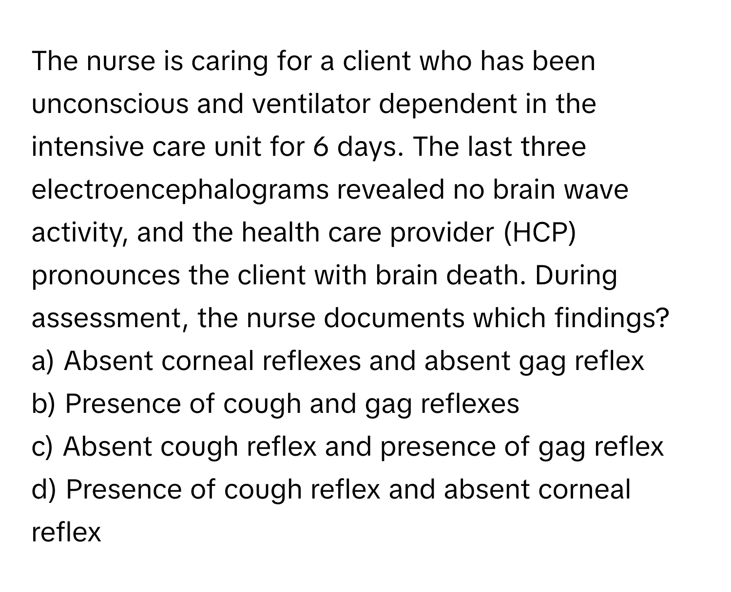 The nurse is caring for a client who has been unconscious and ventilator dependent in the intensive care unit for 6 days. The last three electroencephalograms revealed no brain wave activity, and the health care provider (HCP) pronounces the client with brain death. During assessment, the nurse documents which findings?

a) Absent corneal reflexes and absent gag reflex 
b) Presence of cough and gag reflexes 
c) Absent cough reflex and presence of gag reflex 
d) Presence of cough reflex and absent corneal reflex