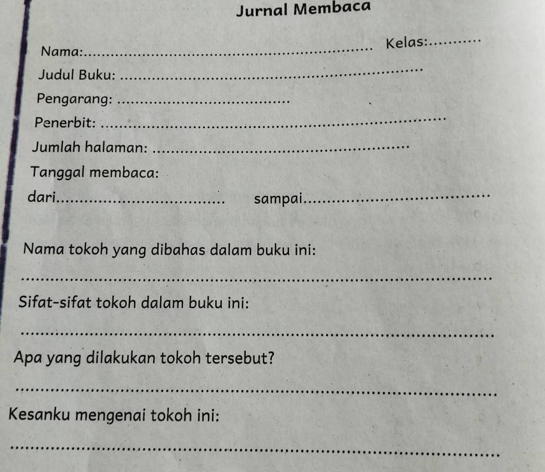 Jurnal Membaca 
_Kelas:_ 
Nama: 
Judul Buku: 
_ 
Pengarang:_ 
Penerbit: 
_ 
Jumlah halaman:_ 
Tanggal membaca: 
dari _sampai 
_ 
Nama tokoh yang dibahas dalam buku ini: 
_ 
Sifat-sifat tokoh dalam buku ini: 
_ 
Apa yang dilakukan tokoh tersebut? 
_ 
Kesanku mengenai tokoh ini: 
_