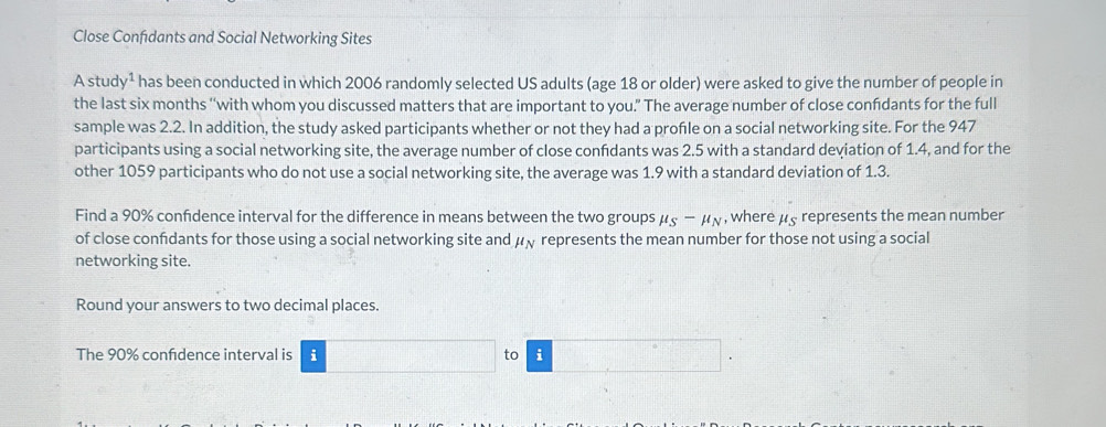 Close Confıdants and Social Networking Sites 
A stud y^1 has been conducted in which 2006 randomly selected US adults (age 18 or older) were asked to give the number of people in 
the last six months '‘with whom you discussed matters that are important to you.” The average number of close confidants for the full 
sample was 2.2. In addition, the study asked participants whether or not they had a profle on a social networking site. For the 947
participants using a social networking site, the average number of close confidants was 2.5 with a standard deviation of 1.4, and for the 
other 1059 participants who do not use a social networking site, the average was 1.9 with a standard deviation of 1.3. 
Find a 90% confidence interval for the difference in means between the two groups mu _S-mu _N , where μs represents the mean number 
of close confdants for those using a social networking site and mu _N represents the mean number for those not using a social 
networking site. 
Round your answers to two decimal places. 
The 90% confdence interval is i to i