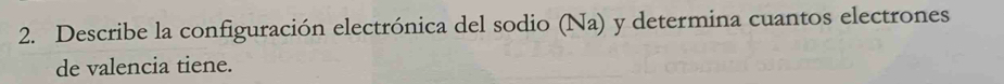 Describe la configuración electrónica del sodio (Na) y determina cuantos electrones 
de valencia tiene.