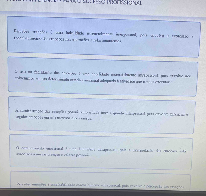 SUCESSO PROFISSIONAL
Perceber emoções é uma habilidade essencialmente interpessoal, pois envolve a expressão e
reconhecimento das emoções nas interações e relacionamentos.
O uso ou facilitação das emoções é uma habilidade essencialmente intrapessoal, pois envolve nos
colocarmos em um determinado estado emocional adequado à atividade que iremos executar.
A administração das emoções possui tanto o lado intra e quanto interpessoal, pois envolve gerenciar e
regular emoções em nós mesmos e nos outros.
O entendimento emocional é uma habilidade intrapessoal, pois a interpretação das emoções está
associada a nossas crenças e valores pessoais.
Perceber emoções é uma habilidade essencialmente intrapessoal, pois envolve a percepção das emoções