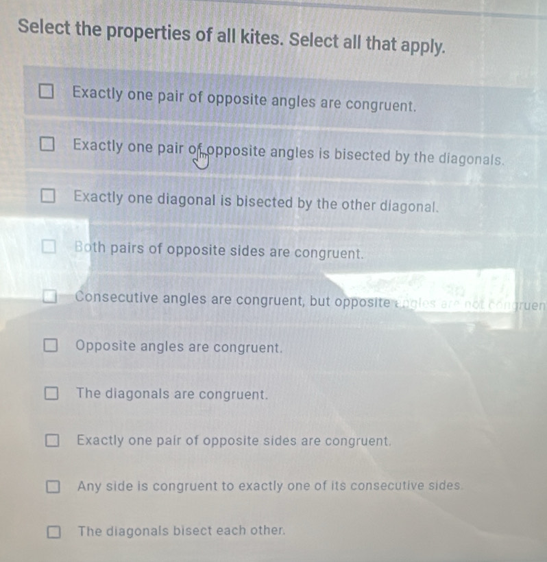 Select the properties of all kites. Select all that apply.
Exactly one pair of opposite angles are congruent.
Exactly one pair of opposite angles is bisected by the diagonals.
Exactly one diagonal is bisected by the other diagonal.
Both pairs of opposite sides are congruent.
Consecutive angles are congruent, but opposite angles are not congruen
Opposite angles are congruent.
The diagonals are congruent.
Exactly one pair of opposite sides are congruent.
Any side is congruent to exactly one of its consecutive sides.
The diagonals bisect each other.