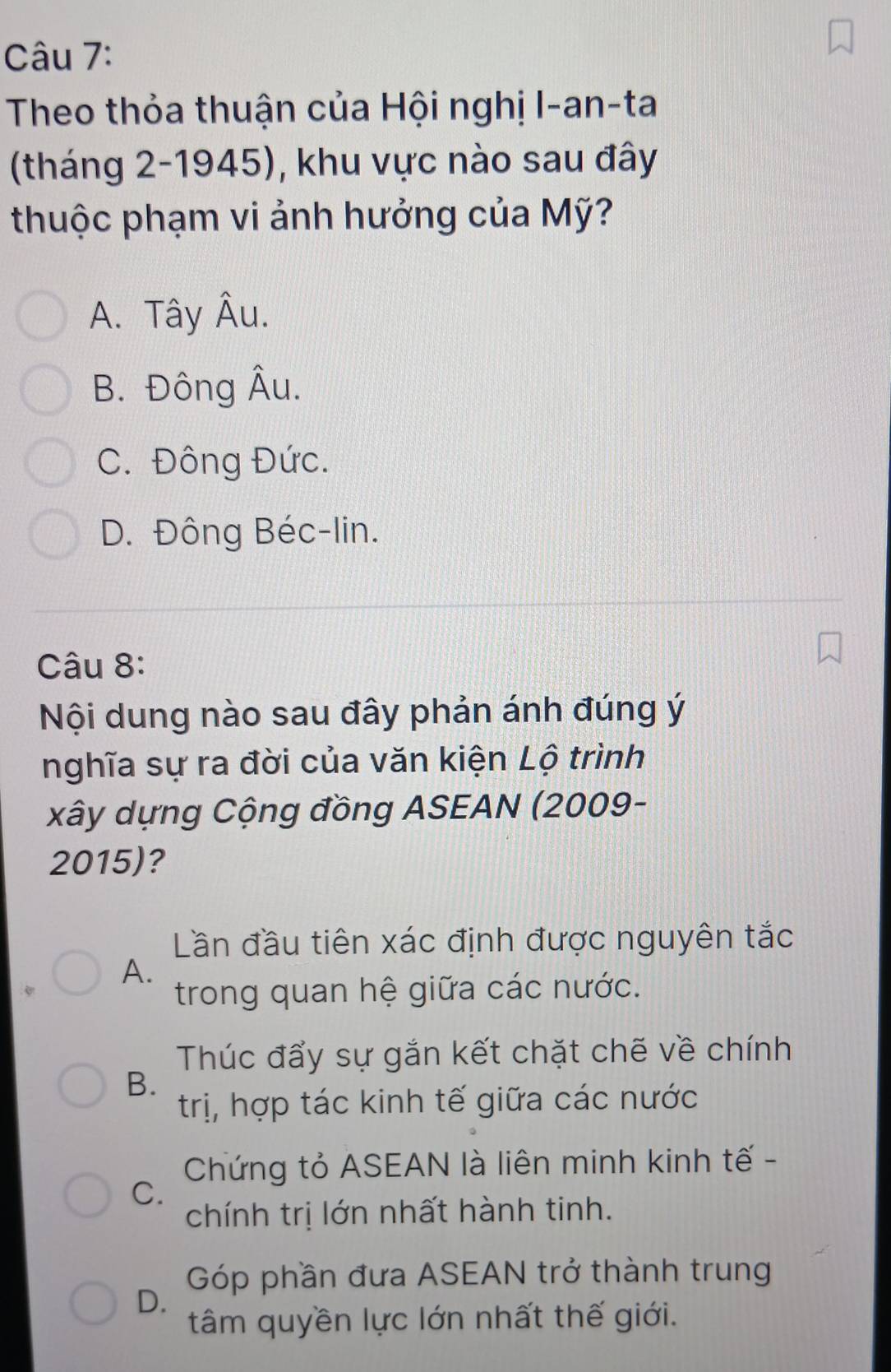 Theo thỏa thuận của Hội nghị I-an-ta
(tháng 2-1945), khu vực nào sau đây
thuộc phạm vi ảnh hưởng của Mỹ?
A. Tây Âu.
B. Đông Âu.
C. Đông Đức.
D. Đông Béc-lin.
Câu 8:
Nội dung nào sau đây phản ánh đúng ý
nghĩa sự ra đời của văn kiện Lộ trình
xây dựng Cộng đồng ASEAN (2009-
2015)?
Lần đầu tiên xác định được nguyên tắc
A.
trong quan hệ giữa các nước.
Thúc đẩy sự gắn kết chặt chẽ về chính
B.
trị, hợp tác kinh tế giữa các nước
Chứng tỏ ASEAN là liên minh kinh tế -
C.
chính trị lớn nhất hành tinh.
Góp phần đưa ASEAN trở thành trung
D.
tâm quyền lực lớn nhất thế giới.