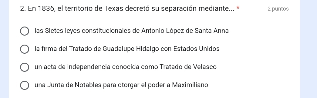 En 1836, el territorio de Texas decretó su separación mediante... * 2 puntos
las Sietes leyes constitucionales de Antonio López de Santa Anna
la firma del Tratado de Guadalupe Hidalgo con Estados Unidos
un acta de independencia conocida como Tratado de Velasco
una Junta de Notables para otorgar el poder a Maximiliano