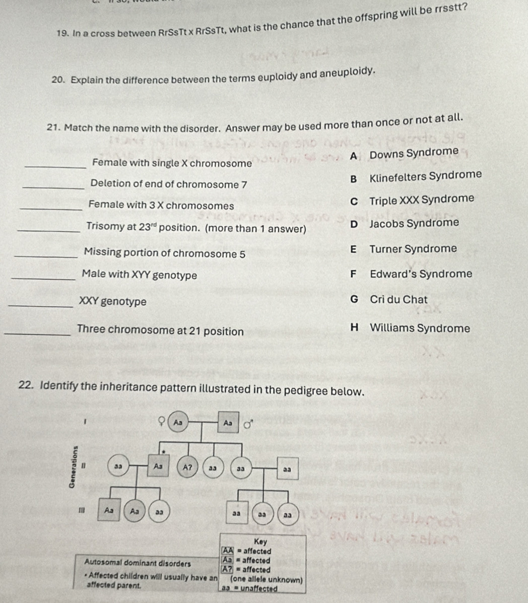 In a cross between RrSsTt x Rr$sTt, what is the chance that the offspring will be rrsstt?
20. Explain the difference between the terms euploidy and aneuploidy.
21. Match the name with the disorder. Answer may be used more than once or not at all.
A Downs Syndrome
_Female with single X chromosome
_Deletion of end of chromosome 7 B Klinefelters Syndrome
_Female with 3 X chromosomes C Triple XXX Syndrome
_Trisomy at 23^(rd) position. (more than 1 answer) D Jacobs Syndrome
_Missing portion of chromosome 5 E Turner Syndrome
_Male with XYY genotype F Edward's Syndrome
_XXY genotype G Cri du Chat
_Three chromosome at 21 position
H Williams Syndrome
22. Identify the inheritance pattern illustrated in the pedigree below.
Key
AA = affected
Aa
Autosomal dominant disorders A? = affected
= affected
• Affected children will usually have an (one allele unknown)
affected parent. a = unaffected