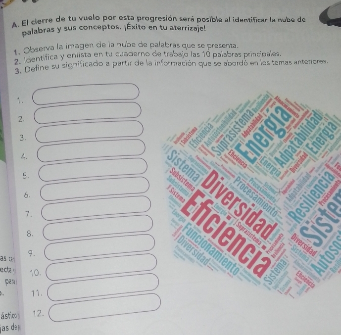 El cierre de tu vuelo por esta progresión será posible al identificar la nube de 
palabras y sus conceptos. ¡Éxito en tu aterrizaje! 
1. Observa la imagen de la nube de palabras que se presenta. 
2. Identifica y enlista en tu cuaderno de trabajo las 10 palabras principales. 
3 Define su significado a partir de la información que se abordó en los temas anteriores. 
1. 
2. 
3. 
a 
4 . 
Yu 
5. 
6. 
7. 
8. 
as cen 
9. 
ecta 10. 
para 
11. 
ástico 12. 
jas de p