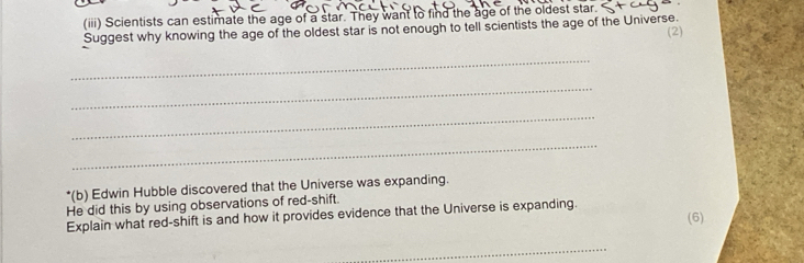 (iii) Scientists can estimate the age of a star. They want to find the age of the oldest star. 
Suggest why knowing the age of the oldest star is not enough to tell scientists the age of the Universe. 
(2) 
_ 
_ 
_ 
_ 
*(b) Edwin Hubble discovered that the Universe was expanding. 
He did this by using observations of red-shift. 
Explain what red-shift is and how it provides evidence that the Universe is expanding. (6) 
_