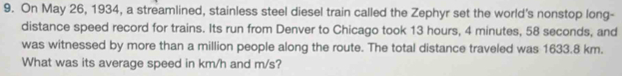 On May 26, 1934, a streamlined, stainless steel diesel train called the Zephyr set the world's nonstop long- 
distance speed record for trains. Its run from Denver to Chicago took 13 hours, 4 minutes, 58 seconds, and 
was witnessed by more than a million people along the route. The total distance traveled was 1633.8 km. 
What was its average speed in km/h and m/s?