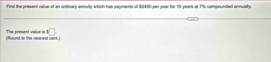 Find the present value of an ordinary annuity which has payments of $2400 per year for 15 years at 7% compounded annually. 
The present value is $□. 
(Round to the nearest cent.)