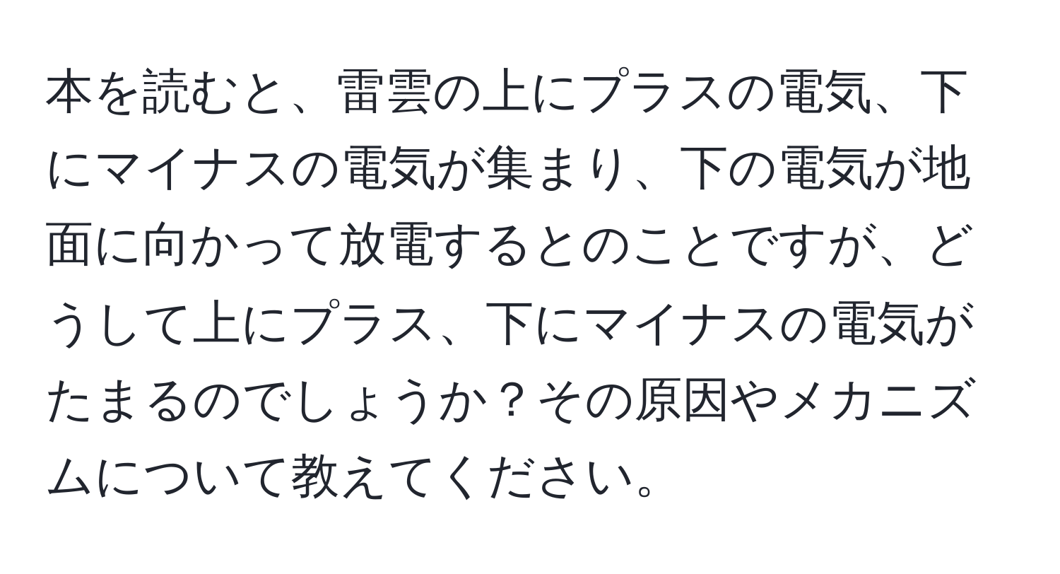 本を読むと、雷雲の上にプラスの電気、下にマイナスの電気が集まり、下の電気が地面に向かって放電するとのことですが、どうして上にプラス、下にマイナスの電気がたまるのでしょうか？その原因やメカニズムについて教えてください。