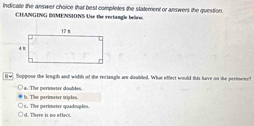 Indicate the answer choice that best completes the statement or answers the question.
CHANGING DIMENSIONS Use the rectangle below.
B、 Suppose the length and width of the rectangle are doubled. What effect would this have on the perimeter?
a. The perimeter doubles.
b. The perimeter triples.
c. The perimeter quadruples.
d. There is no effect.