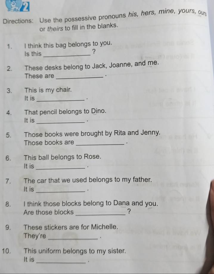 Directions: Use the possessive pronouns his, hers, mine, yours, our 
or theirs to fill in the blanks. 
1. I think this bag belongs to you. 
Is this_ 
? 
2. These desks belong to Jack, Joanne, and me. 
These are _. 
3. This is my chair. 
It is_ 
. 
4. That pencil belongs to Dino. 
It is_ 
. 
5. Those books were brought by Rita and Jenny. 
Those books are _. 
6. This ball belongs to Rose. 
It is_ 
. 
7. The car that we used belongs to my father. 
It is_ 
. 
8. I think those blocks belong to Dana and you. 
Are those blocks _? 
9. These stickers are for Michelle. 
They're_ 
10. This uniform belongs to my sister. 
It is 
_.