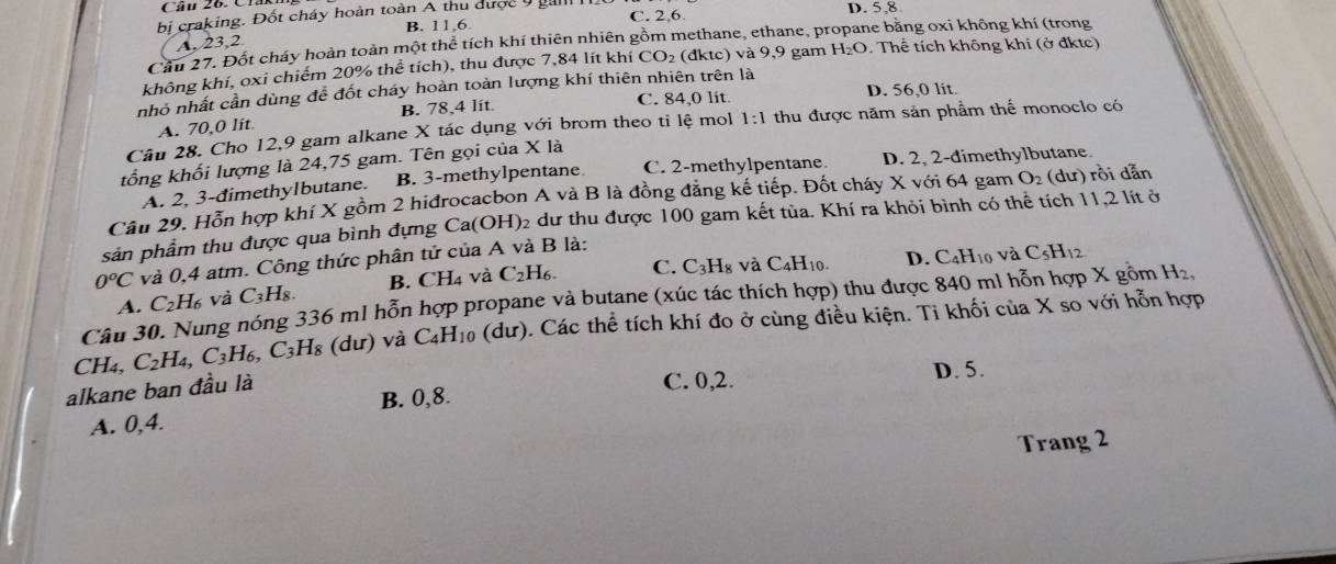 C. 2,6.
bi craking. Đốt cháy hoàn toàn A thu được 9 gải D. 5,8
A, 23,2 B. 11 6
Cầu 27. Đốt cháy hoàn toàn một thể tích khí thiên nhiên gồm methane, ethane, p he bằng oxi không khí (trong
không khí, oxi chiếm 20% thể tích), thu được 7,84 lít khí CO_2(dktc) và 9,9 gam H_2O Thể tích không khí (ở đktc)
nhỏ nhất cần dùng để đốt cháy hoàn toàn lượng khí thiên nhiên trên là D. 56,0 lit.
A. 70,0 lit B. 78,4 lit.
C. 84,0 lit.
Câu 28. Cho 12,9 gam alkane X tác dụng với brom theo tỉ lệ mol 1:1 thu được năm sản phẩm thể monoclo có
tổng khối lượng là 24,75 gam. Tên gọi của X là
A. 2, 3-đimethylbutane. B. 3-methylpentane C. 2-methylpentane. D. 2, 2-dimethylbutane.
Câu 29. Hỗn hợp khí X gồm 2 hiđrocacbon A và B là đồng đăng kế tiếp. Đốt cháy X với 64 gam O_2 (dư) rồi dẫn
sản phẩm thu được qua bình đựng Ca(OH H)2 dư thu được 100 gam kết tùa. Khí ra khỏi bình có thể tích 11,2 lít ở
C_3H_8 8 và C4H10. D. C_4H_10 và C_5H_12
0^oC và 0,4 atm. Công thức phân tử của A và B là:
A. C_2H_6 và C_3H_8. B. CH₄ và C_2H_6. C.
Câu 30. Nung nóng 336 ml hỗn hợp propane và butane (xúc tác thích hợp) thu được 840 ml hỗn hợp X gồm H_2,
CH_4,C_2H_4,C_3H_6,C_3H_8 du và C_4H_10 (dư). Các thể tích khí đo ở cùng điều kiện. Ti khối của X so với hỗn hợp
B. 0,8. D. 5.
alkane ban đầu là
C. 0,2.
A. 0,4.
Trang 2