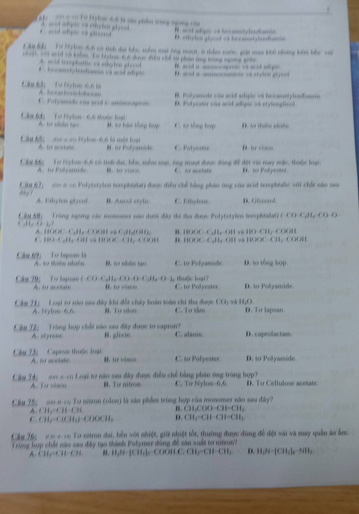 Lờ Hylon- 6,6 là sân phẩm trong ngamg ch
A  asid édpis v à  ethy len  gly sl
H, asid adipis và hesamstviendiamin
asid apis và  glserl D. sthylen glyent và hezametylendiamn
Cầu 65  Tự biylng- 6,6 có tính đai bên, mềm mai ộng mượt, t thêm nước, giặi mau khô nhưng kêm bên với
phist, voi asid ve kiểm. Lo biylen, 6 6 được điều shể từ phần ứng trong nưmy j te
A , asid isrephatlic và sthy len g y en H. asid i amansaprois va asid adipis
C  .hexamet/lendiamin và asid adipi D. asid a aminosnantrs và stylen gly so
Câu 63: ' Tơ biylon- 6,6 là
A. hexastoxistohcióm B. Polyamide sủa acid adípic và hexametylendiamin.
C. Polyamide súa asid e-aminosaprois D. Polyester sủa asid adipie và stylenglicol.
Câu 64:  Tơ bylon- 6,6 thuộc loại
A: 1ừ nhân tạo #, tơ hàn tổng hợp C. ta tổng hợp. D. t thiên nhiên
Cầu 65:   mu 6 en Nylon- 6,6 là một loại
A. t acetate H  to ol yamids C. Polyester
Câu 661 Tư bylon-6,6 só tính đai, bên, mềm mại, ông mượt được dùng đề đt vài may mặc, thuộc loại:
A. to Polyamide. B. t v  e o C. to acstats D. ta Polyester
Cầu 672 (m a- 19 Poly(etylen tersphtalat) được điều chế bằng phần ứng của ssid terephtalic với chất nào sau
a y 
A. Ethylen glysol. B. Ancol stylis. C. Ethylens. D. Glixerol.
Cầu 65 Trùng ngừng các monomer nào dưới đây thi thu đượs Poly(stylen tersphtalat) (-) C_6H_4CO-O

A. HOOC-C.H₃-COOH và C₂H₃(OH), B HOOC C₂H l và 100,CH_2COOJ
C. HO-C,Hạ-OH và HOOC-CH,-COOH  D.   C 11,011 V (()OC-CH CH
Câu 69:  To lapsan là
A, tà thiên nhiên B. t7 nhân 1ạ0. C. to Polyamide. D. ta tổng hợp.
Cầu 795   To lapsan (- C (_6H_4CO-C_7H_4-O-) 1 thuộc loại7
A. to asciats B. to visso. C. to Polyesier. D. to Polyamids.
Câu 71: Loại tợ nào sau đây khi đột chây hoàn toàn chi thu được CO_2 vá H_2O.
A. Nylon 6,6, . To olon. C. Tơ tầm, D. To lapsan.
Câu 72:  Trùng hợp chất nào sau đây được tơ capron?
A styren B. glixin. C. alanin. D. caprolactam.
Câu 3:   Capron thuộc loại
A.to acetate B. to visso. C. t Polyester. D. to Polyamids.
Câu T4i OHIparallel A-12 Loại tơ nào sau đây được điều chế bằng phân ứng trùng hợp?
A. To visco B. To nitron. C. Tø Nylon-6,6. D. To Cellulose acetate.
Câu 755  n 4-19 Tơ nitron (olon) là sản phẩm trùng hợp của monomer nào sau đây?
A CH_2=CH-CH_2
B. CH_3COO-CH=CH_2.
CH_2=C(CH_3)=COOCH_3.
D. CH_2=CH-CH=CH_2
Câu 765 u n4-tn Tơ nitron đai, bên với nhiệt, giữ nhiệt tốt, thường được đùng để đệt vài và may quần áo âm.
Trùng hợp chất nào sau đây tạo thành Polymer đùng đề sản xuất tơ nitron?
A, CH,=CH-CH, H_2N=[CH_2 COOH.C.CH_2-CH-CH_3. D. H_2N=[CH_2]_6=NH_2.