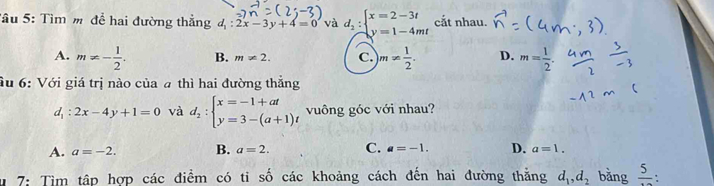 Tâu 5: Tìm m để hai đường thắng d_1:2x-3y+4=0 và d_2:beginarrayl x=2-3t y=1-4mtendarray. cắt nhau.
A. m!= - 1/2 . m!=  1/2 . m= 1/2 .
B. m!= 2. C. D.
ầu 6: Với giá trị nào của a thì hai đường thắng
d_1:2x-4y+1=0 và d_2:beginarrayl x=-1+at y=3-(a+1)tendarray. vuông góc với nhau?
B.
A. a=-2. a=2. C. a=-1. D. a=1. 
7: Tìm tập hợp các điểm có tỉ số các khoảng cách đến hai đường thằng d_1, d_2 bǎng  5/10  :