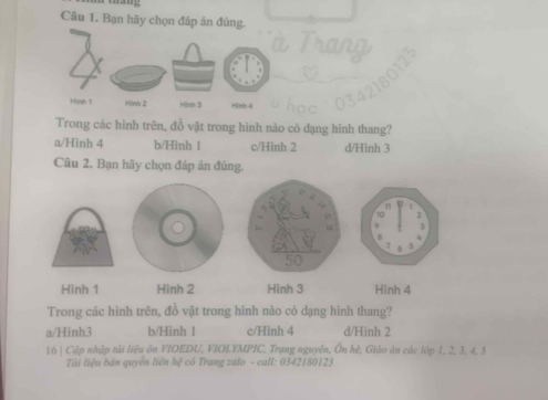 Bạn hãy chọn đáp án đủng.
Trong các hình trên, đồ vật trong hình nào có dạng hình thang?
a/Hình 4 b/Hình 1 c/Hình 2 d/Hình 3
Câu 2, Bạn hãy chọn đáp án đúng.
n
2
]
K
7 5
Hình 1 Hình 2 Hình 3 Hình 4
Trong các hình trên, đồ vật trong hình nào có dạng hình thang?
a/Hình3 b/Hinh 1 c/Hình 4 d/Hinh 2
16 | Cập nhập tài liệu ôn VIOEDU, VIOLYMPIC, Trạng nguyên, Ôn hè, Giáo ăn các lớp 1, 2, 3, 4, 5
Tài liệu bán quyên liên hệ cô Trang zalo - call: 0342180123