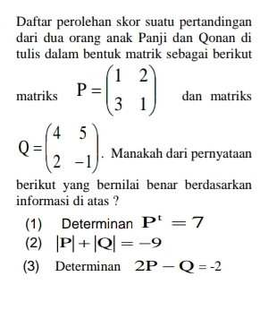 Daftar perolehan skor suatu pertandingan
dari dua orang anak Panji dan Qonan di
tulis dalam bentuk matrik sebagai berikut
matriks P=beginpmatrix 1&2 3&1endpmatrix dan matriks
Q=beginpmatrix 4&5 2&-1endpmatrix. Manakah dari pernyataan
berikut yang bernilai benar berdasarkan
informasi di atas ?
(1) Determinan P'=7
(2) |P|+|Q|=-9
(3) Determinan 2P-Q=-2