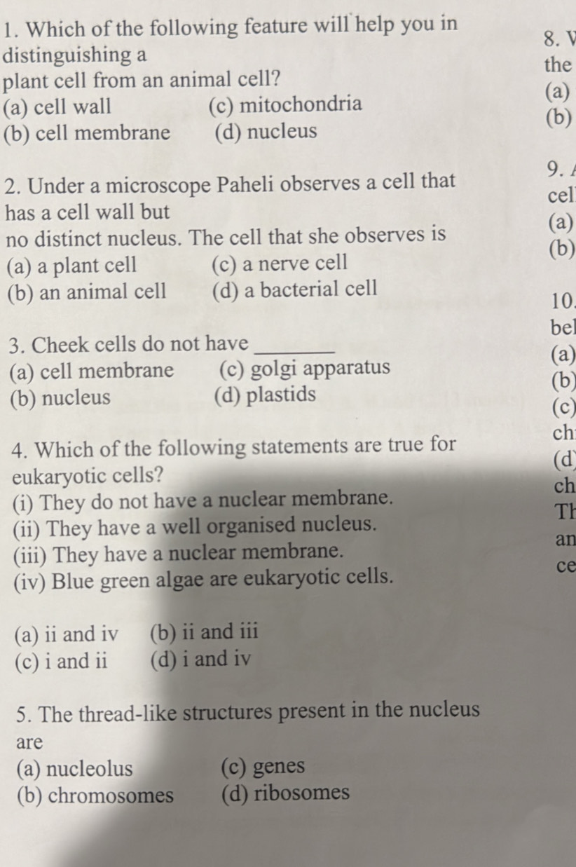 Which of the following feature will help you in
8. 
distinguishing a
the
plant cell from an animal cell? (a)
(a) cell wall (c) mitochondria (b)
(b) cell membrane (d) nucleus
9. 
2. Under a microscope Paheli observes a cell that
cel
has a cell wall but (a)
no distinct nucleus. The cell that she observes is
(b)
(a) a plant cell (c) a nerve cell
(b) an animal cell (d) a bacterial cell
10.
bel
3. Cheek cells do not have_
(a)
(a) cell membrane (c) golgi apparatus
(b)
(b) nucleus (d) plastids
(c)
ch
4. Which of the following statements are true for
(d)
eukaryotic cells?
ch
(i) They do not have a nuclear membrane.
Th
(ii) They have a well organised nucleus.
an
(iii) They have a nuclear membrane.
(iv) Blue green algae are eukaryotic cells.
ce
(a) ii and iv (b) ii and iii
(c) i and ii (d) i and iv
5. The thread-like structures present in the nucleus
are
(a) nucleolus (c) genes
(b) chromosomes (d) ribosomes