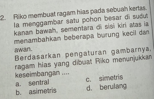 Riko membuat ragam hias pada sebuah kertas.
Ia menggambar satu pohon besar di sudut
kanan bawah, sementara di sisi kiri atas ia
menambahkan beberapa burung kecil dan
awan.
Berdasarkan pengaturan gambarnya,
ragam hias yang dibuat Riko menunjukkan
keseimbangan ....
a. sentral c. simetris
b. asimetris d. berulang