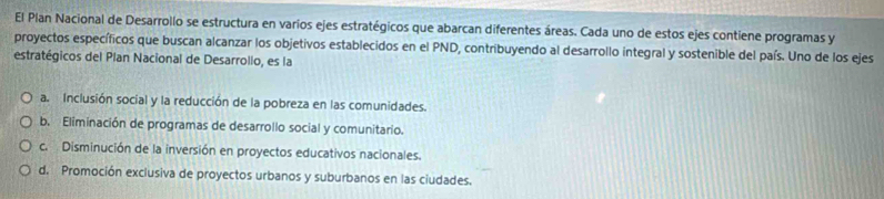 El Plan Nacional de Desarrollo se estructura en varios ejes estratégicos que abarcan diferentes áreas. Cada uno de estos ejes contiene programas y
proyectos específicos que buscan alcanzar los objetivos establecidos en el PND, contribuyendo al desarrollo integral y sostenible del país. Uno de los ejes
estratégicos del Plan Nacional de Desarrollo, es la
a. Inclusión social y la reducción de la pobreza en las comunidades.
b. Eliminación de programas de desarrollo social y comunitario.
c. Disminución de la inversión en proyectos educativos nacionales.
d. Promoción exclusiva de proyectos urbanos y suburbanos en las ciudades.