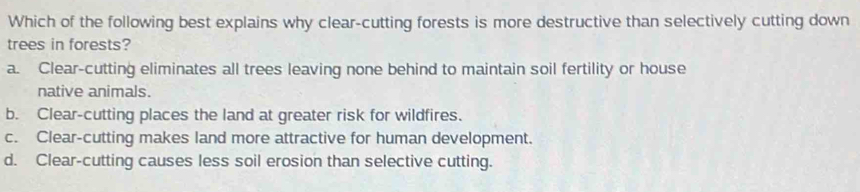 Which of the following best explains why clear-cutting forests is more destructive than selectively cutting down
trees in forests?
a. Clear-cutting eliminates all trees leaving none behind to maintain soil fertility or house
native animals.
b. Clear-cutting places the land at greater risk for wildfires.
c. Clear-cutting makes land more attractive for human development.
d. Clear-cutting causes less soil erosion than selective cutting.