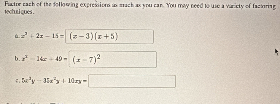 Factor each of the following expressions as much as you can. You may need to use a variety of factoring 
techniques . 
a. x^2+2x-15= (x-3)(x+5)
b. x^2-14x+49=(x-7)^2
c. 5x^3y-35x^2y+10xy=□