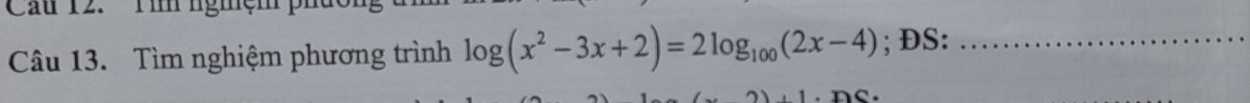 Cau 12. Tìh ngmệm 
Câu 13. Tìm nghiệm phương trình log (x^2-3x+2)=2log _100(2x-4); ĐS:_