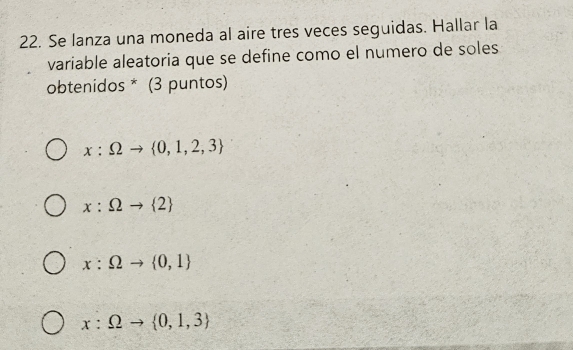 Se lanza una moneda al aire tres veces seguidas. Hallar la
variable aleatoria que se define como el numero de soles
obtenidos * (3 puntos)
x:Omega to  0,1,2,3
x:Omega to  2
x:Omega to  0,1
x:Omega to  0,1,3