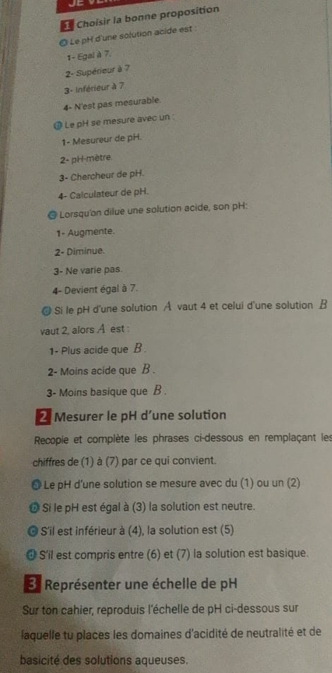 Choïsir la bonne proposition
◎ Le pH d'une solution acide est
1- Egal à 7.
2- Supérieur à 7
3- Inférieur à 7
4- N'est pas mesurable.
Le pH se mesure avec un:
1- Mesureur de pH.
2- pH-mètre.
3- Chercheur de pH.
4- Calculateur de pH.
Lorsqu'on dilue une solution acide, son pH:
1- Augmente.
2- Diminue.
3- Ne varie pas.
4- Devient égal à 7.
@ Si le pH d'une solution A vaut 4 et celui d'une solution B
vaut 2, alors A est :
1- Plus acide que B .
2- Moins acide que B .
3- Moins basique que B .
2 Mesurer le pH d’une solution
Recopie et complète les phrases ci-dessous en remplaçant les
chiffres de (1) à (7) par ce qui convient.
@ Le pH d’une solution se mesure avec du (1) ou un (2)
b Si le pH est égal à (3) la solution est neutre.
C S'il est inférieur à (4), la solution est (5)
a S'il est compris entre (6) et (7) la solution est basique.
E Représenter une échelle de pH
Sur ton cahier, reproduis l'échelle de pH ci-dessous sur
laquelle tu places les domaines d'acidité de neutralité et de
basicité des solutions aqueuses.