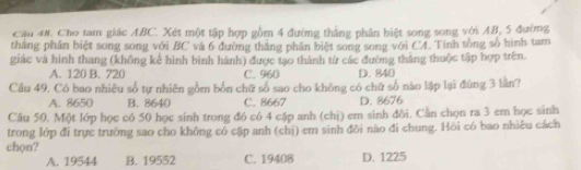 Cầu 48. Cho tam giác ABC. Xét một tập hợp gồm 4 đường thắng phần biệt song song với AB, 5 đường
tháng phân biệt song song với BC và 6 đường thắng phân biệt song song với CA Tính tổng số hình tam
giác và hình thang (không kể hình bình hành) được tạo thành từ các đường tháng thuộc tập hợp trên.
A. 120 B. 720 C. 960 D. 840
Câu 49. Có bao nhiều số tự nhiên gồm bốn chữ số sao cho không có chữ số nào lập lại đùng 3 lần?
A. 8650 B. 8640 C. 8667 D. 8676
Câu 50. Một lớp học có 50 học sinh trong đó có 4 cập anh (chị) em sinh đôi. Cần chọn ra 3 em học sinh
trong lớp đi trực trường sao cho không có cập anh (chị) em sinh đôi nào đi chung. Hồi có bao nhiêu cách
chon? D. 1225
A. 19544 B. 19552 C. 19408