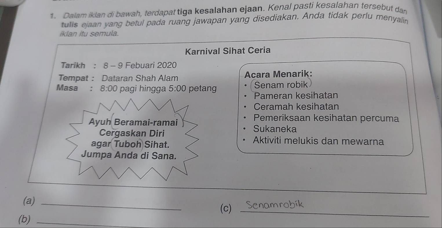 Dalam iklan di bawah, terdapat tiga kesalahan ejaan. Kenal pasti kesalahan tersebut dan 
tulis ejaan yang betul pada ruang jawapan yang disediakan. Anda tidak perlu menyalin 
iklan itu semula. 
Karnival Sihat Ceria 
Tarikh : 8 - 9 Febuari 2020 
Tempat : Dataran Shah Alam Acara Menarik: 
Masa : 8:00 pagi hingga 5:00 petang Senam robik 
Pameran kesihatan 
: 
Ceramah kesihatan 
Ayuh Beramai-ramai 
Pemeriksaan kesihatan percuma 
Cergaskan Diri 
Sukaneka 
agar Tuboh Sihat. 
Aktiviti melukis dan mewarna 
Jumpa Anda di Sana. 
(a)_ 
(c)_ 
(b)_