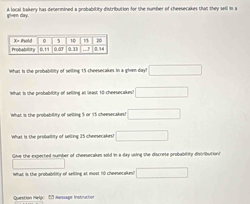 A local bakery has determined a probability distribution for the number of cheesecakes that they sell in a
given day.
What is the probability of selling 15 cheesecakes in a given day? □
What is the probability of selling at least 10 cheesecakes? □
What is the probability of selling 5 or 15 cheesecakes? □
What is the probaility of selling 25 cheesecakes? □
Give the expected number of cheesecakes sold in a day using the discrete probability distribution?
□
What is the probability of selling at most 10 cheesecakes? □
Question Help: Message instructor